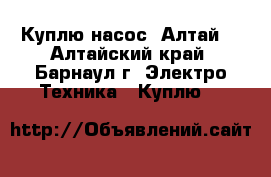 Куплю насос “Алтай“ - Алтайский край, Барнаул г. Электро-Техника » Куплю   